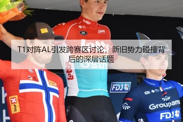 T1对阵AL引发跨赛区讨论，新旧势力碰撞背后的深层话题